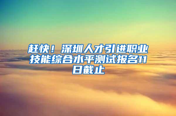 赶快！深圳人才引进职业技能综合水平测试报名11日截止