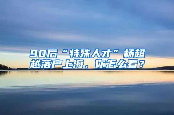 90后“特殊人才”杨超越落户上海，你怎么看？