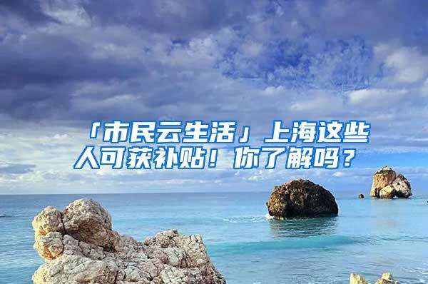 「市民云生活」上海这些人可获补贴！你了解吗？