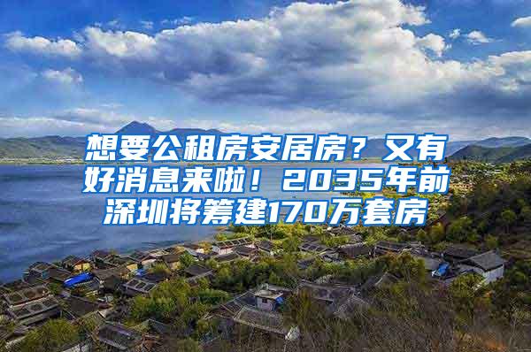 想要公租房安居房？又有好消息来啦！2035年前深圳将筹建170万套房