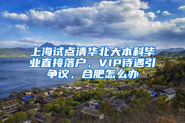 上海试点清华北大本科毕业直接落户，VIP待遇引争议，合肥怎么办