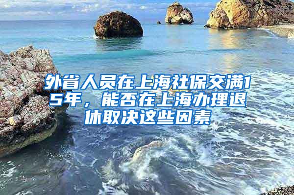 外省人员在上海社保交满15年，能否在上海办理退休取决这些因素