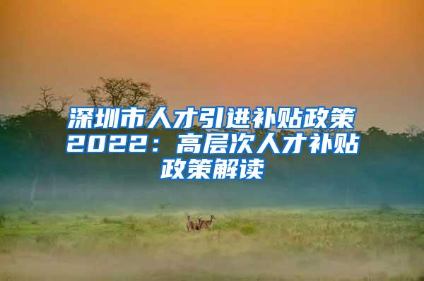 深圳市人才引进补贴政策2022：高层次人才补贴政策解读