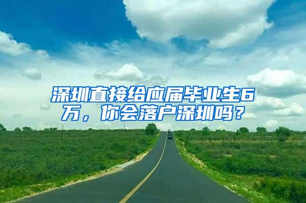 深圳直接给应届毕业生6万，你会落户深圳吗？