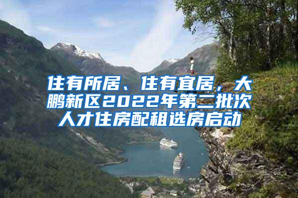 住有所居、住有宜居，大鹏新区2022年第二批次人才住房配租选房启动