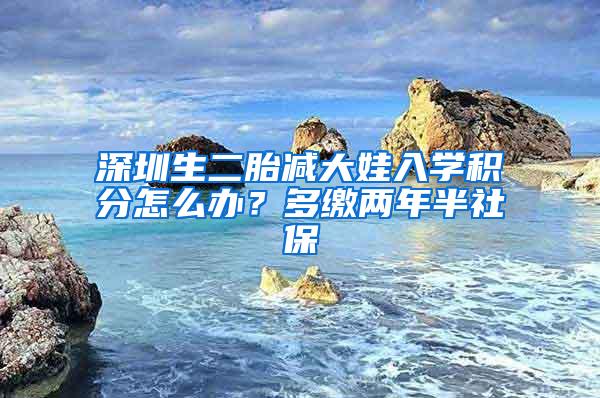 深圳生二胎减大娃入学积分怎么办？多缴两年半社保