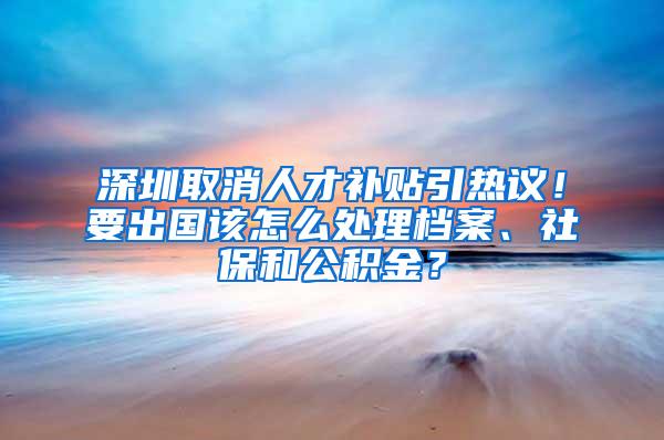 深圳取消人才补贴引热议！要出国该怎么处理档案、社保和公积金？