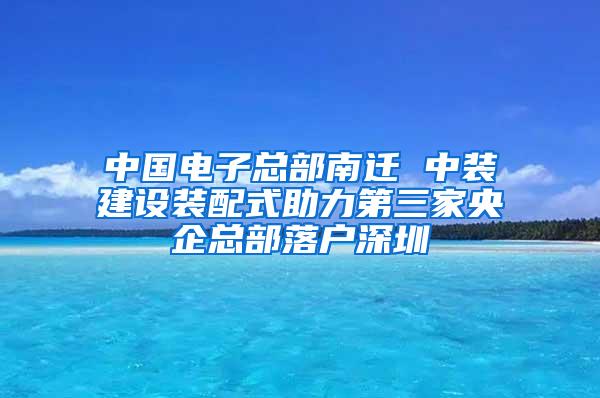 中国电子总部南迁 中装建设装配式助力第三家央企总部落户深圳