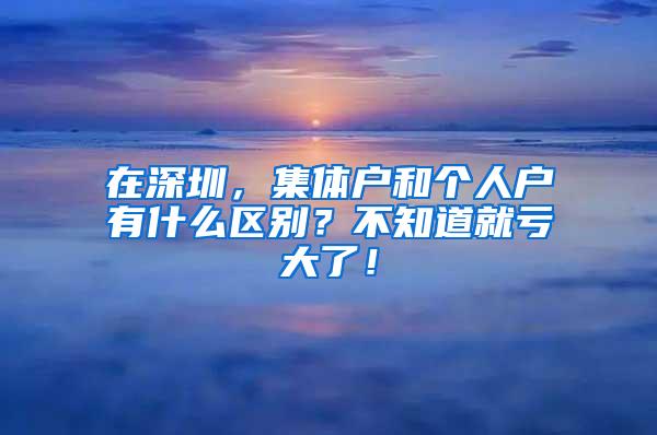 在深圳，集体户和个人户有什么区别？不知道就亏大了！