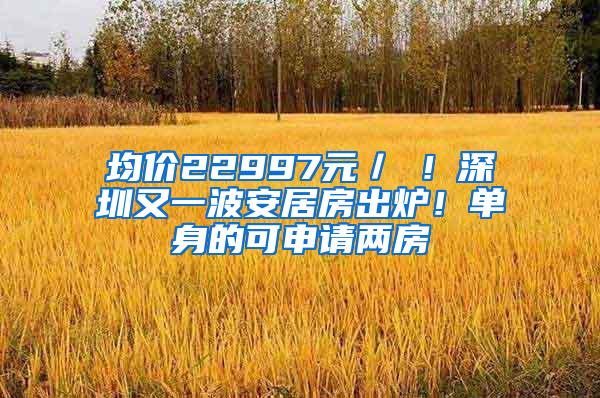 均价22997元／㎡！深圳又一波安居房出炉！单身的可申请两房