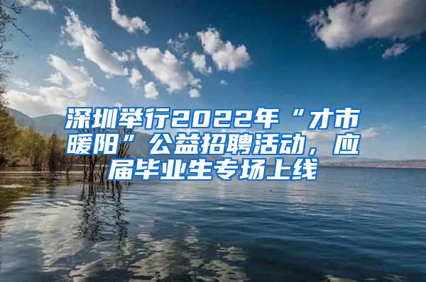 深圳举行2022年“才市暖阳”公益招聘活动，应届毕业生专场上线