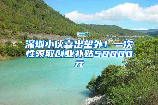 深圳小伙喜出望外！一次性领取创业补贴50000元