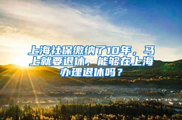 上海社保缴纳了10年，马上就要退休，能够在上海办理退休吗？