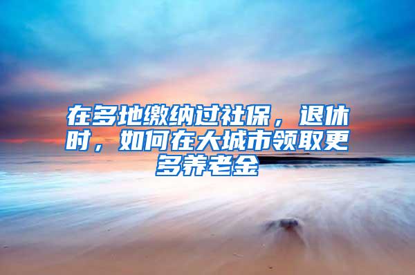 在多地缴纳过社保，退休时，如何在大城市领取更多养老金