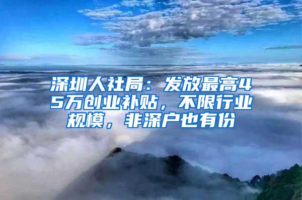 深圳人社局：发放最高45万创业补贴，不限行业规模，非深户也有份