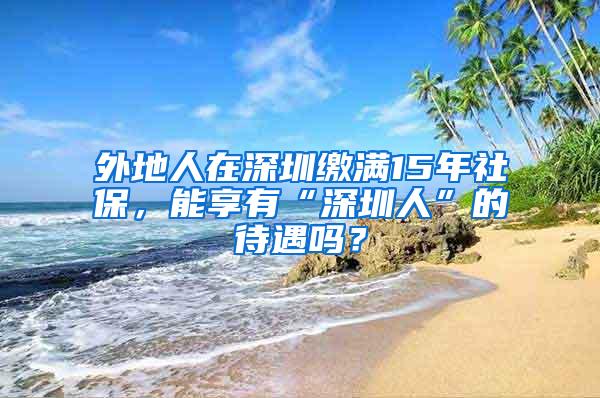 外地人在深圳缴满15年社保，能享有“深圳人”的待遇吗？