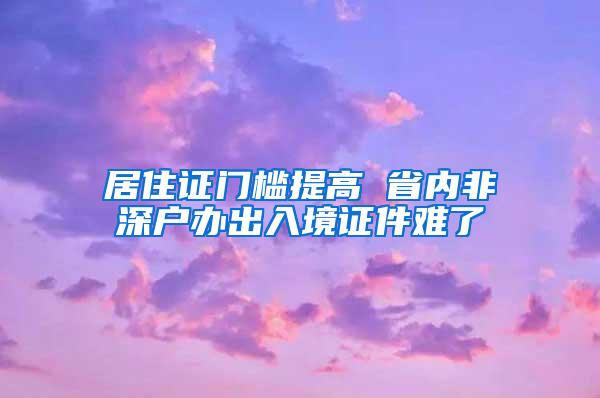 居住证门槛提高 省内非深户办出入境证件难了