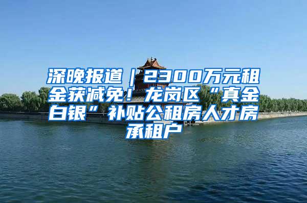 深晚报道｜2300万元租金获减免！龙岗区“真金白银”补贴公租房人才房承租户