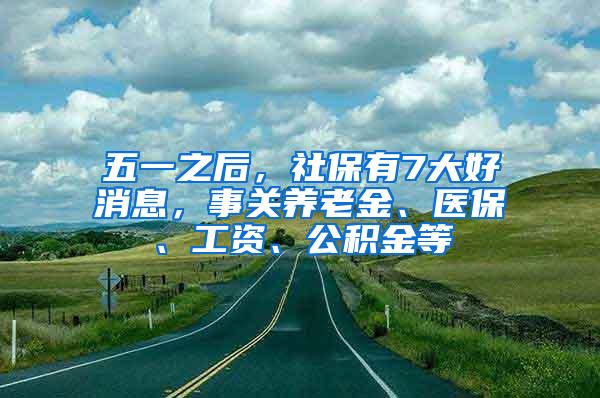 五一之后，社保有7大好消息，事关养老金、医保、工资、公积金等