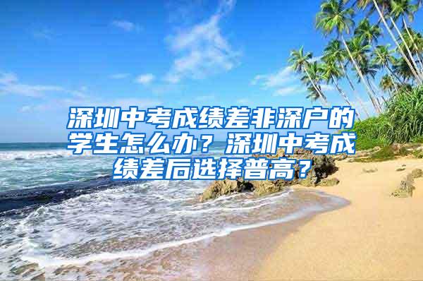 深圳中考成绩差非深户的学生怎么办？深圳中考成绩差后选择普高？