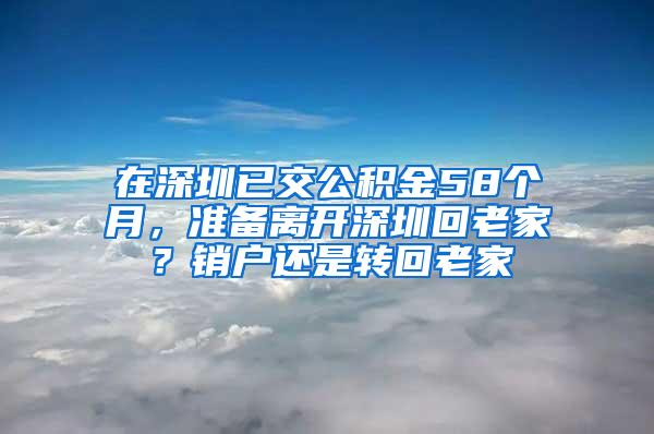 在深圳已交公积金58个月，准备离开深圳回老家？销户还是转回老家