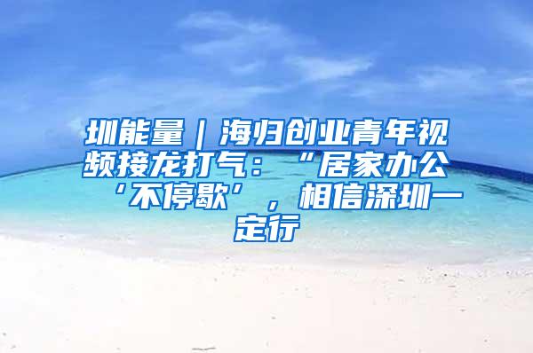 圳能量｜海归创业青年视频接龙打气：“居家办公‘不停歇’，相信深圳一定行