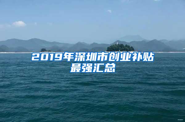 2019年深圳市创业补贴最强汇总