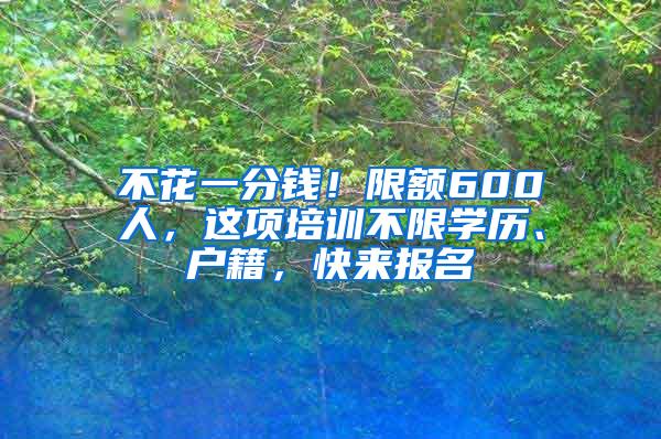 不花一分钱！限额600人，这项培训不限学历、户籍，快来报名