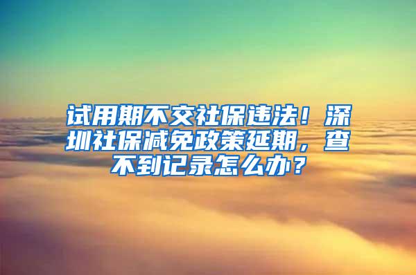 试用期不交社保违法！深圳社保减免政策延期，查不到记录怎么办？