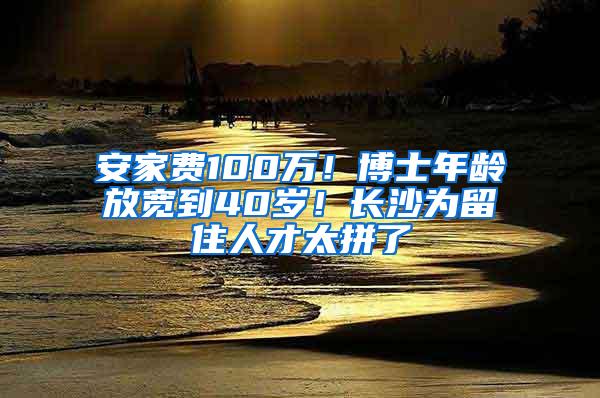 安家费100万！博士年龄放宽到40岁！长沙为留住人才太拼了