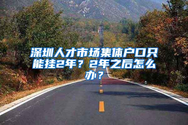 深圳人才市场集体户口只能挂2年？2年之后怎么办？