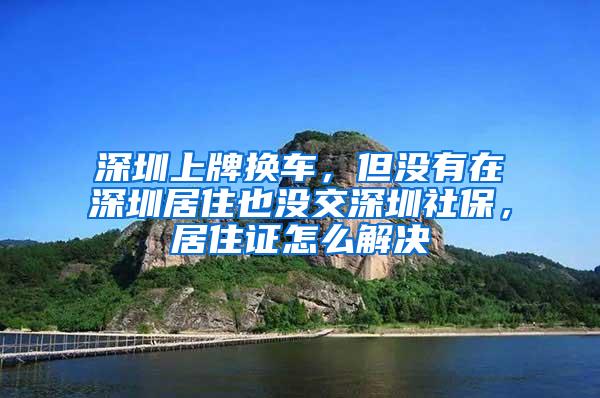 深圳上牌换车，但没有在深圳居住也没交深圳社保，居住证怎么解决