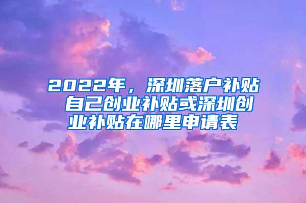 2022年，深圳落户补贴 自己创业补贴或深圳创业补贴在哪里申请表