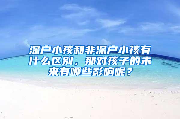 深户小孩和非深户小孩有什么区别，那对孩子的未来有哪些影响呢？