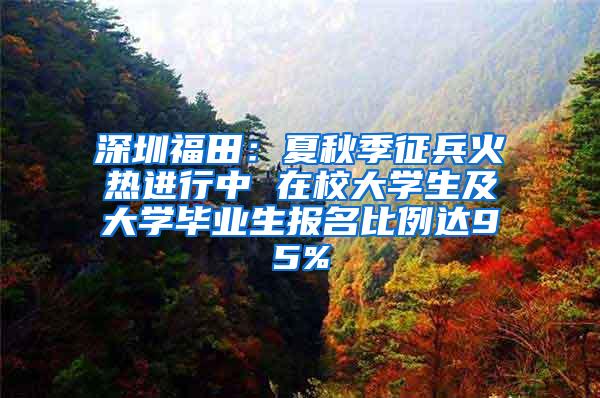 深圳福田：夏秋季征兵火热进行中 在校大学生及大学毕业生报名比例达95%