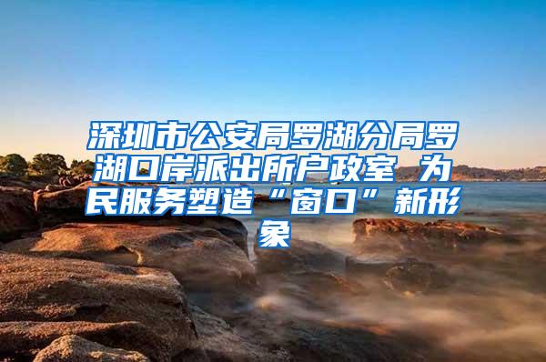 深圳市公安局罗湖分局罗湖口岸派出所户政室 为民服务塑造“窗口”新形象