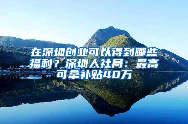 在深圳创业可以得到哪些福利？深圳人社局：最高可拿补贴40万