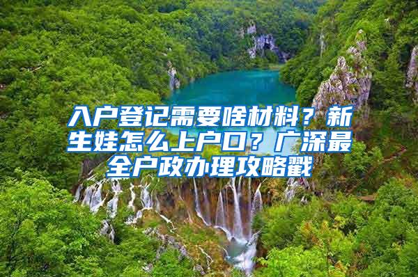 入户登记需要啥材料？新生娃怎么上户口？广深最全户政办理攻略戳