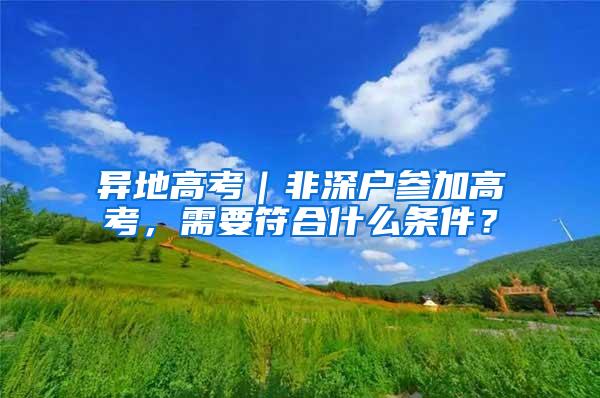 异地高考｜非深户参加高考，需要符合什么条件？