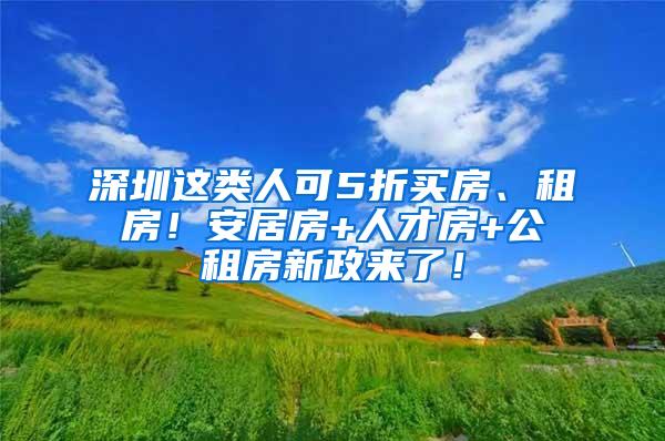 深圳这类人可5折买房、租房！安居房+人才房+公租房新政来了！