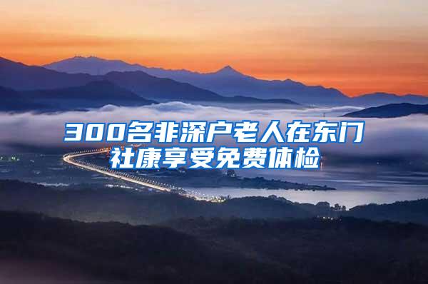 300名非深户老人在东门社康享受免费体检