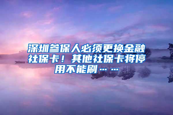 深圳参保人必须更换金融社保卡！其他社保卡将停用不能刷……