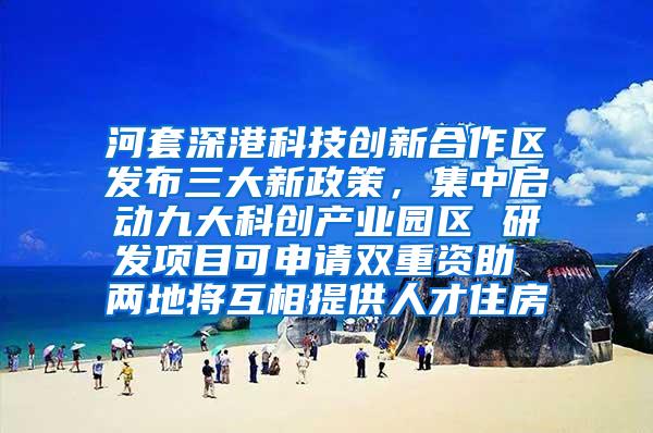 河套深港科技创新合作区发布三大新政策，集中启动九大科创产业园区 研发项目可申请双重资助 两地将互相提供人才住房