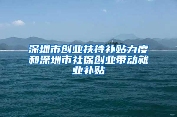 深圳市创业扶持补贴力度和深圳市社保创业带动就业补贴