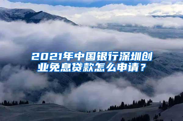 2021年中国银行深圳创业免息贷款怎么申请？