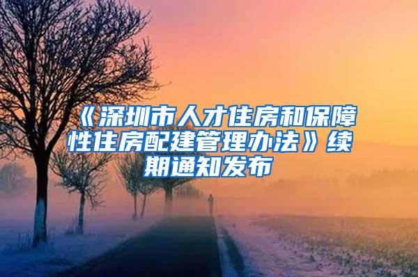 《深圳市人才住房和保障性住房配建管理办法》续期通知发布