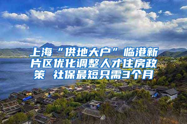 上海“供地大户”临港新片区优化调整人才住房政策 社保最短只需3个月