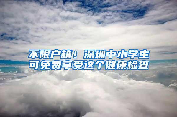 不限户籍！深圳中小学生可免费享受这个健康检查