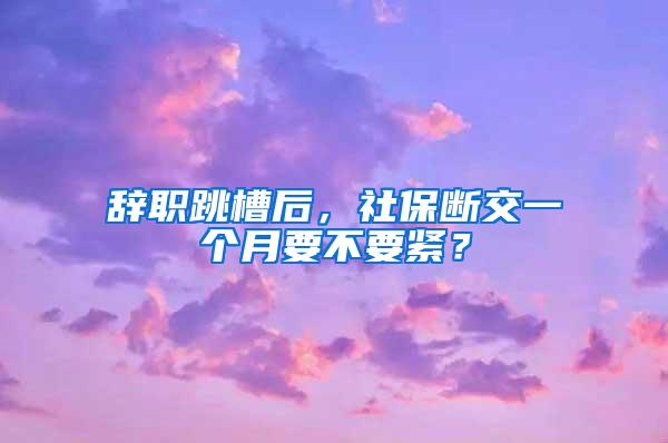 辞职跳槽后，社保断交一个月要不要紧？