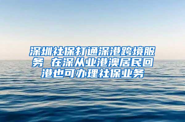 深圳社保打通深港跨境服务 在深从业港澳居民回港也可办理社保业务